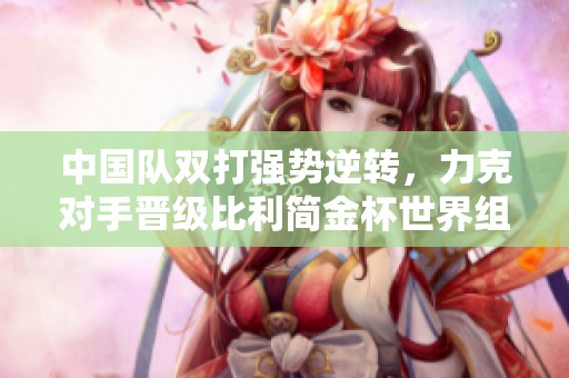 中國(guó)隊(duì)雙打強(qiáng)勢(shì)逆轉(zhuǎn)，力克對(duì)手晉級(jí)比利簡(jiǎn)金杯世界組資格賽