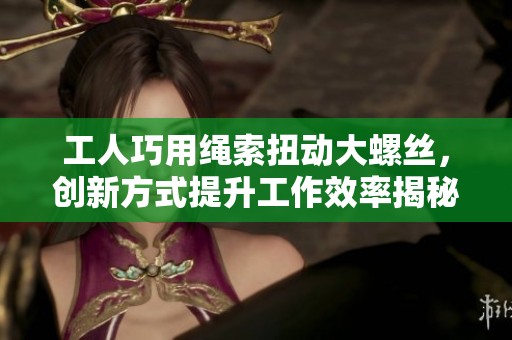 工人巧用繩索扭動大螺絲，創(chuàng)新方式提升工作效率揭秘