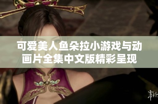 可愛美人魚朵拉小游戲與動畫片全集中文版精彩呈現(xiàn)