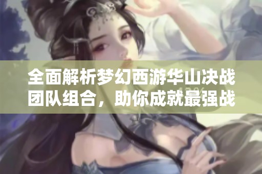 全面解析夢幻西游華山?jīng)Q戰(zhàn)團(tuán)隊(duì)組合,助你成就最強(qiáng)戰(zhàn)隊(duì)! 全面解析夢幻西游華山?jīng)Q戰(zhàn)團(tuán)隊(duì)組合,助你成就最強(qiáng)戰(zhàn)隊(duì)!