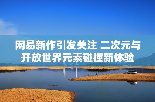 網(wǎng)易新作引發(fā)關(guān)注 二次元與開放世界元素碰撞新體驗(yàn)
