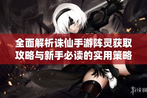 全面解析誅仙手游陣靈獲取攻略與新手必讀的實用策略指南