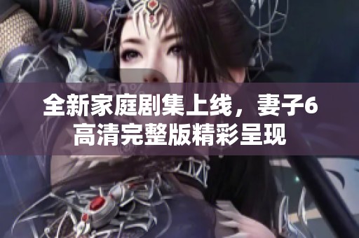 全新家庭劇集上線，妻子6高清完整版精彩呈現(xiàn)