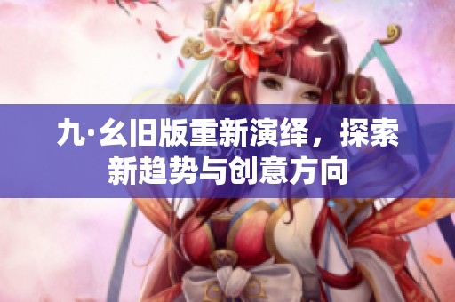 九·幺舊版重新演繹，探索新趨勢與創(chuàng)意方向