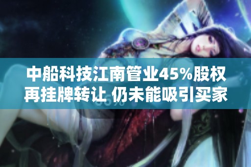 中船科技江南管業(yè)45%股權(quán)再掛牌轉(zhuǎn)讓 仍未能吸引買家
