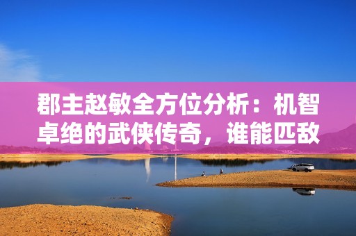 郡主趙敏全方位分析：機(jī)智卓絕的武俠傳奇，誰(shuí)能匹敵