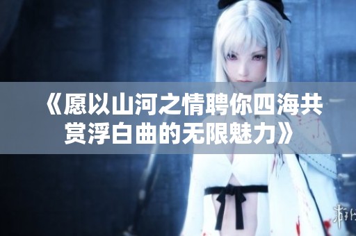 《愿以山河之情聘你四海共賞浮白曲的無限魅力》