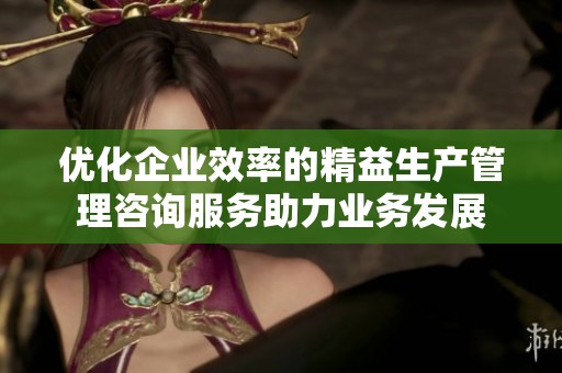 優(yōu)化企業(yè)效率的精益生產(chǎn)管理咨詢服務(wù)助力業(yè)務(wù)發(fā)展
