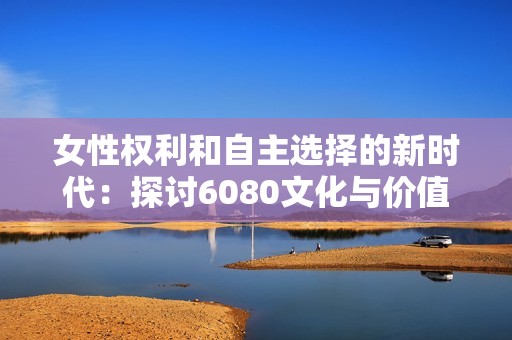 女性權(quán)利和自主選擇的新時(shí)代：探討6080文化與價(jià)值觀