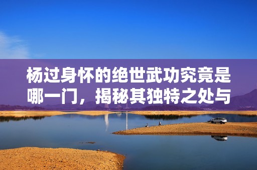 楊過身懷的絕世武功究竟是哪一門，揭秘其獨特之處與威力