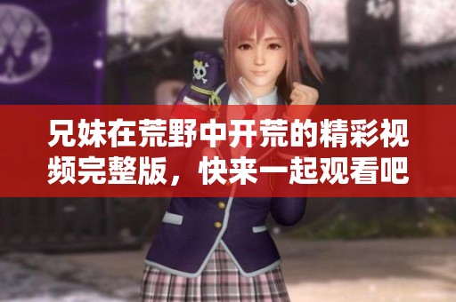 兄妹在荒野中開荒的精彩視頻完整版，快來一起觀看吧