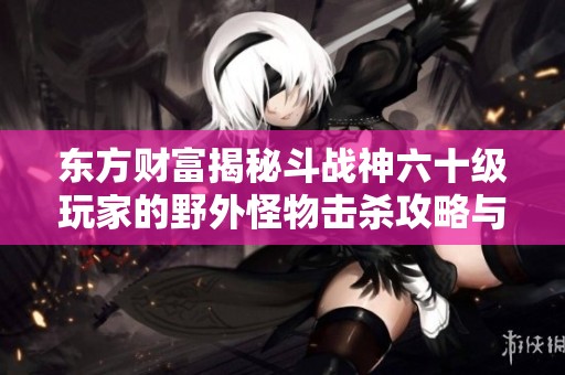 東方財(cái)富揭秘斗戰(zhàn)神六十級玩家的野外怪物擊殺攻略與最佳地點(diǎn)解析