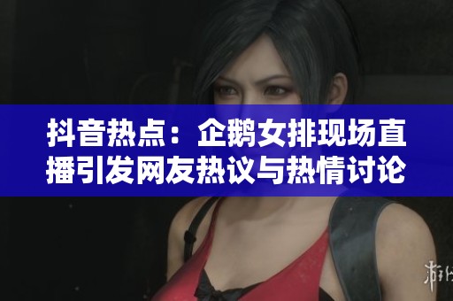 抖音熱點：企鵝女排現(xiàn)場直播引發(fā)網(wǎng)友熱議與熱情討論
