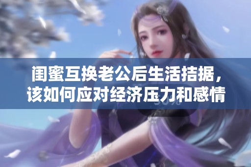 閨蜜互換老公后生活拮據(jù)，該如何應對經(jīng)濟壓力和感情糾葛