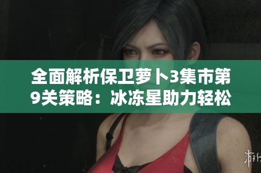全面解析保衛(wèi)蘿卜3集市第9關策略：冰凍星助力輕松通關攻略