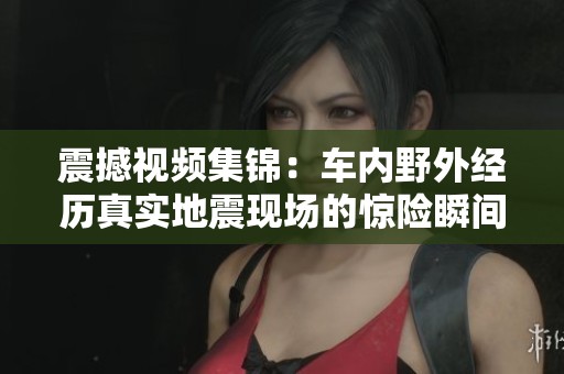 震撼視頻集錦：車內(nèi)野外經(jīng)歷真實地震現(xiàn)場的驚險瞬間