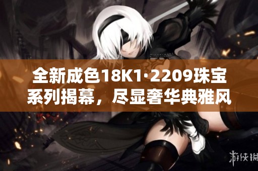 全新成色18K1·2209珠寶系列揭幕，盡顯奢華典雅風(fēng)范
