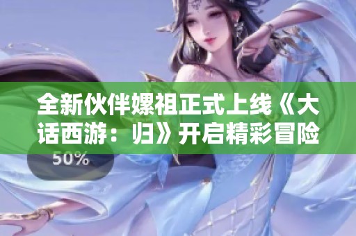 全新伙伴嫘祖正式上線《大話西游：歸》開(kāi)啟精彩冒險(xiǎn)新篇章
