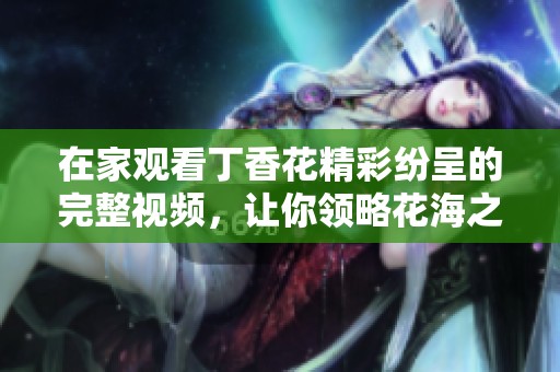 在家觀看丁香花精彩紛呈的完整視頻，讓你領(lǐng)略花海之美