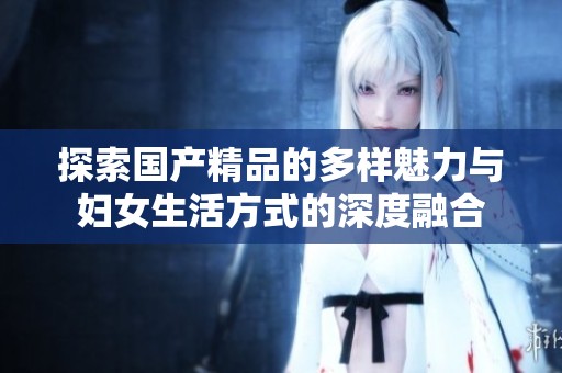探索國產(chǎn)精品的多樣魅力與婦女生活方式的深度融合