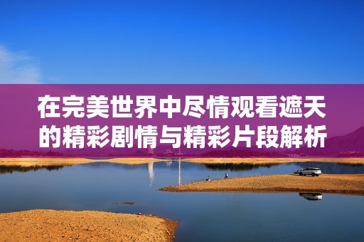 在完美世界中盡情觀看遮天的精彩劇情與精彩片段解析