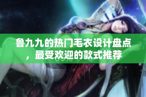 魯九九的熱門毛衣設(shè)計(jì)盤點(diǎn)，最受歡迎的款式推薦
