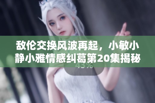 敵倫交換風(fēng)波再起，小敏小靜小雅情感糾葛第20集揭秘