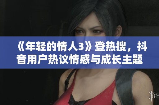 《年輕的情人3》登熱搜，抖音用戶熱議情感與成長主題