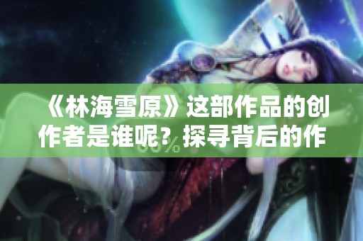 《林海雪原》這部作品的創(chuàng)作者是誰呢？探尋背后的作者故事