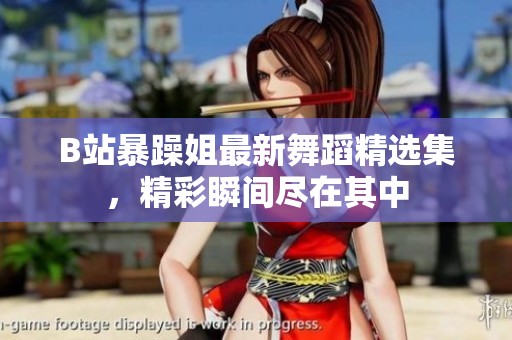B站暴躁姐最新舞蹈精選集，精彩瞬間盡在其中