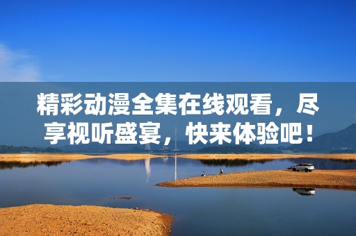 精彩動漫全集在線觀看，盡享視聽盛宴，快來體驗吧！
