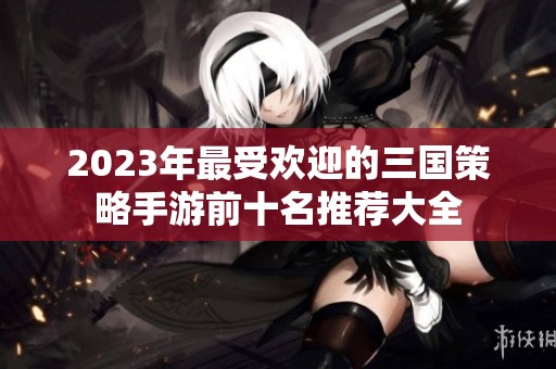 2023年最受歡迎的三國(guó)策略手游前十名推薦大全