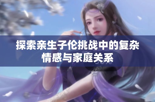 探索親生子倫挑戰(zhàn)中的復雜情感與家庭關系
