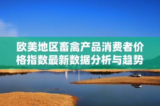歐美地區(qū)畜禽產(chǎn)品消費(fèi)者價格指數(shù)最新數(shù)據(jù)分析與趨勢解讀