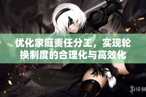 優(yōu)化家庭責(zé)任分工，實(shí)現(xiàn)輪換制度的合理化與高效化
