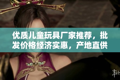 優(yōu)質(zhì)兒童玩具廠家推薦,批發(fā)價(jià)格經(jīng)濟(jì)實(shí)惠,產(chǎn)地直供確保品質(zhì) 優(yōu)質(zhì)兒童玩具廠家推薦,批發(fā)價(jià)格經(jīng)濟(jì)實(shí)惠,產(chǎn)地直供確保品質(zhì)
