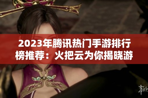 2023年騰訊熱門手游排行榜推薦：火把云為你揭曉游戲精選！