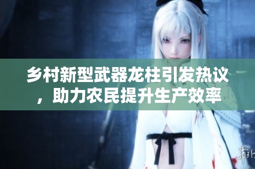 鄉(xiāng)村新型武器龍柱引發(fā)熱議，助力農(nóng)民提升生產(chǎn)效率