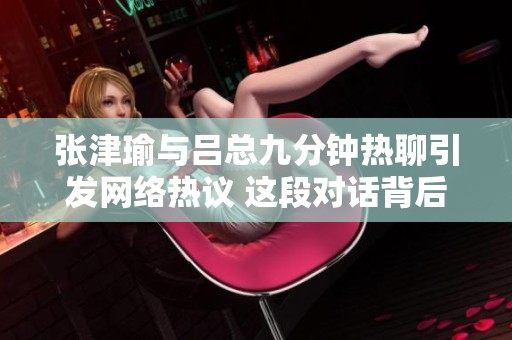 張津瑜與呂總九分鐘熱聊引發(fā)網(wǎng)絡(luò)熱議 這段對(duì)話背后有何深意