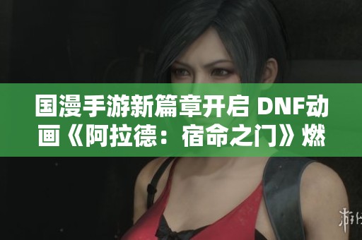 國(guó)漫手游新篇章開(kāi)啟 DNF動(dòng)畫(huà)《阿拉德：宿命之門(mén)》燃情熒屏