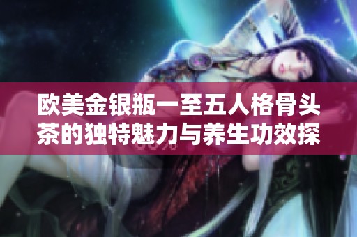歐美金銀瓶一至五人格骨頭茶的獨特魅力與養(yǎng)生功效探討