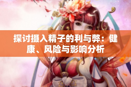 探討攝入精子的利與弊：健康、風(fēng)險與影響分析