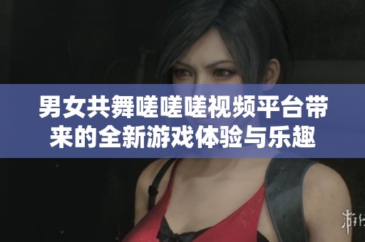男女共舞嗟嗟嗟視頻平臺(tái)帶來的全新游戲體驗(yàn)與樂趣