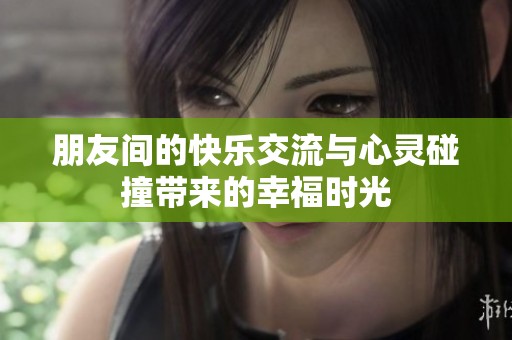朋友間的快樂交流與心靈碰撞帶來的幸福時(shí)光