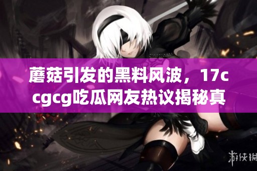蘑菇引發(fā)的黑料風(fēng)波，17ccgcg吃瓜網(wǎng)友熱議揭秘真相