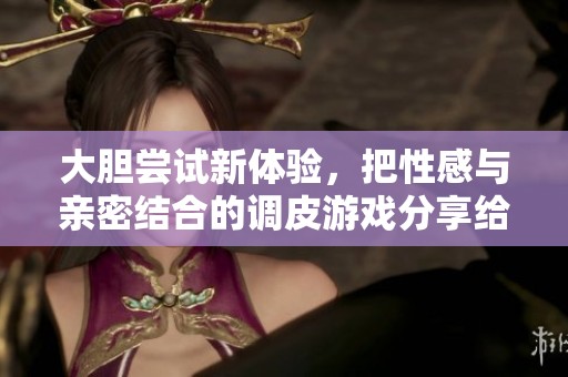 大膽嘗試新體驗(yàn)，把性感與親密結(jié)合的調(diào)皮游戲分享給你們