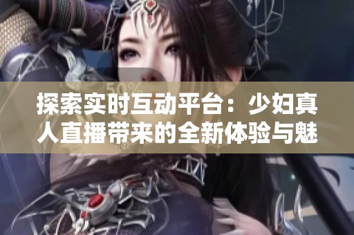 探索實(shí)時(shí)互動(dòng)平臺(tái)：少婦真人直播帶來的全新體驗(yàn)與魅力