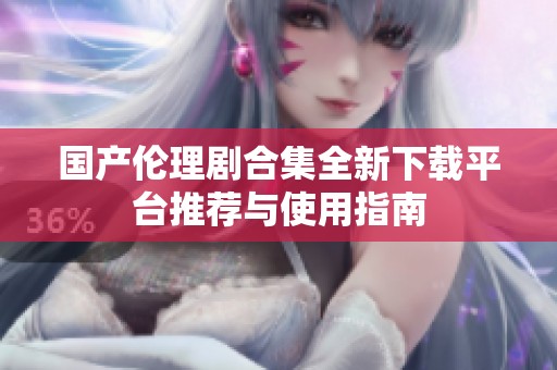 國產(chǎn)倫理劇合集全新下載平臺推薦與使用指南