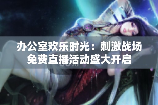 辦公室歡樂(lè)時(shí)光：刺激戰(zhàn)場(chǎng)免費(fèi)直播活動(dòng)盛大開啟