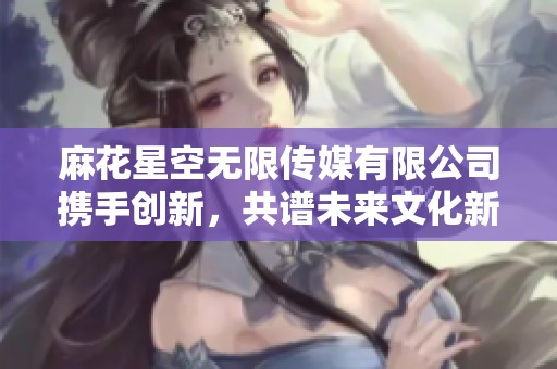 麻花星空無限傳媒有限公司攜手創(chuàng)新，共譜未來文化新篇章